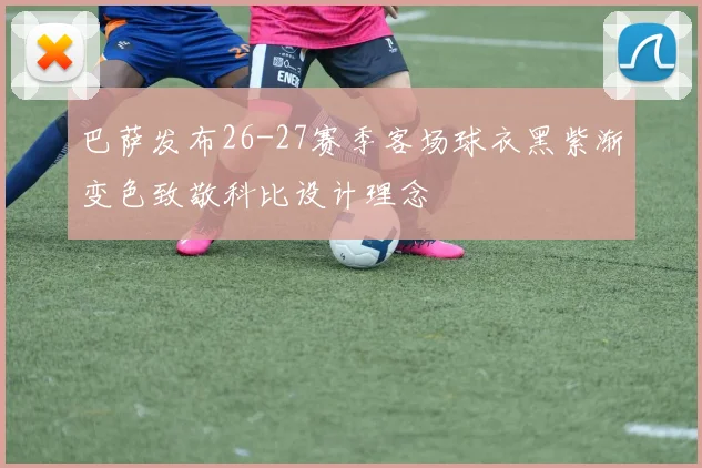 巴萨发布26-27赛季客场球衣黑紫渐变色致敬科比设计理念