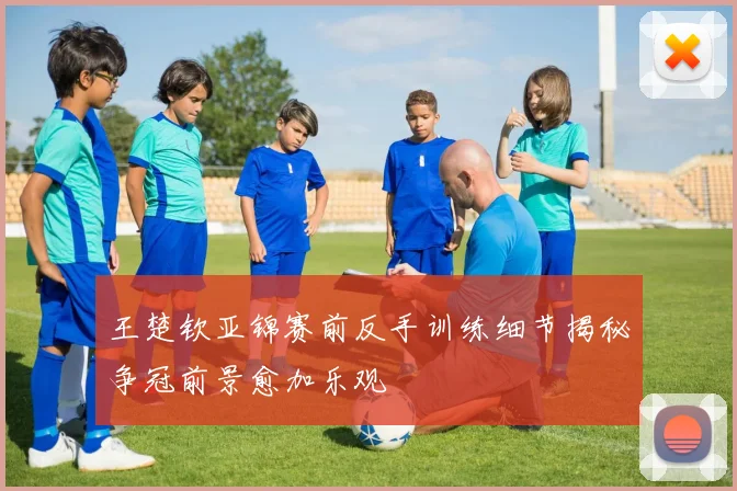 王楚钦亚锦赛前反手训练细节揭秘争冠前景愈加乐观