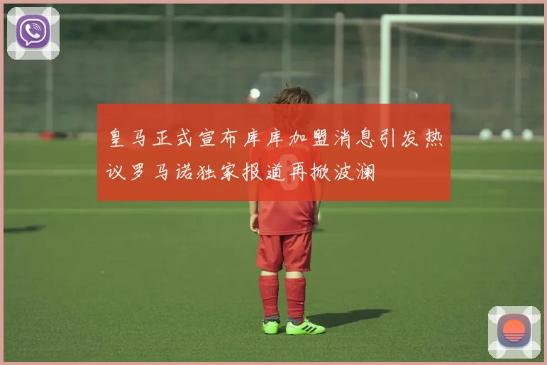 皇马正式宣布库库加盟消息引发热议罗马诺独家报道再掀波澜