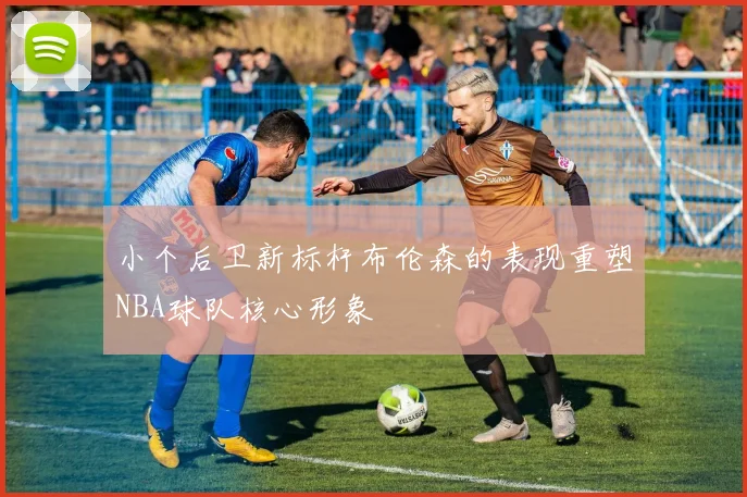 小个后卫新标杆布伦森的表现重塑NBA球队核心形象