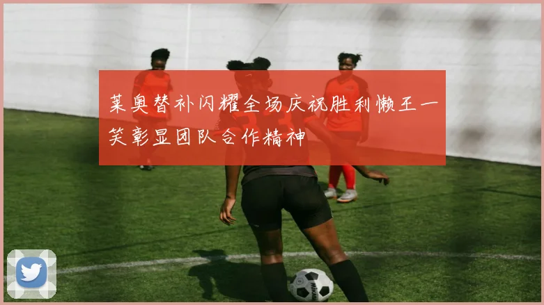 莱奥替补闪耀全场庆祝胜利懒王一笑彰显团队合作精神