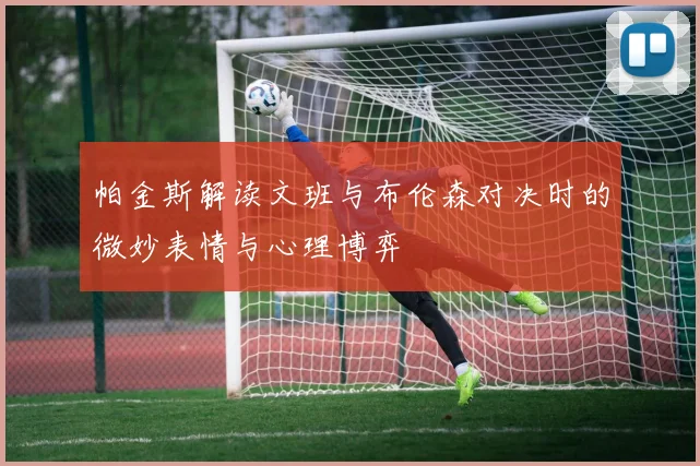 帕金斯解读文班与布伦森对决时的微妙表情与心理博弈