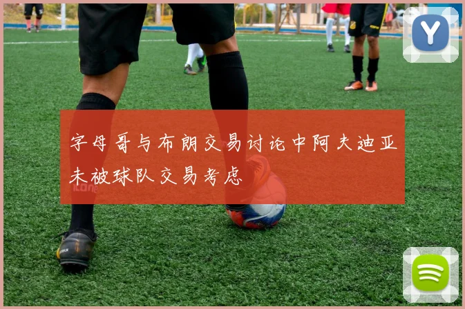 字母哥与布朗交易讨论中阿夫迪亚未被球队交易考虑