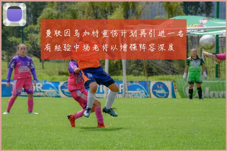 曼联因乌加特重伤计划再引进一名有经验中场老将以增强阵容深度