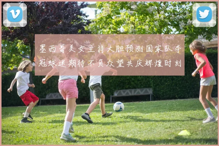 墨西哥美女主持大胆预测国家队夺冠球迷期待不负众望共庆辉煌时刻