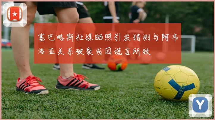 塞巴略斯社媒晒照引发猜测与阿韦洛亚关系破裂或因谎言所致