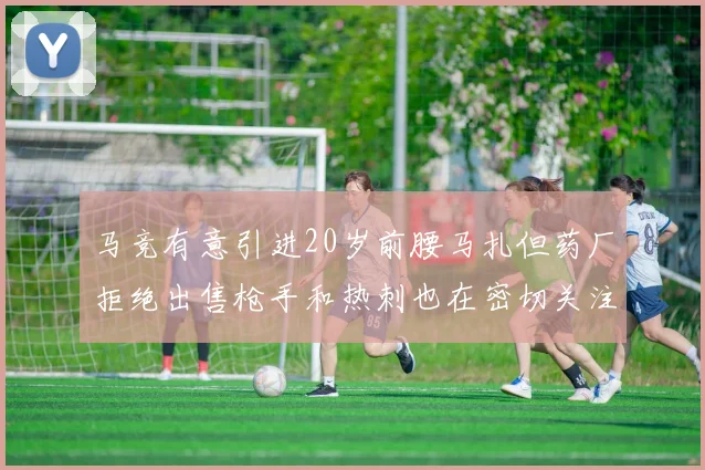 马竞有意引进20岁前腰马扎但药厂拒绝出售枪手和热刺也在密切关注