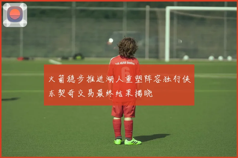 火箭稳步推进湖人重塑阵容独行侠东契奇交易最终结果揭晓