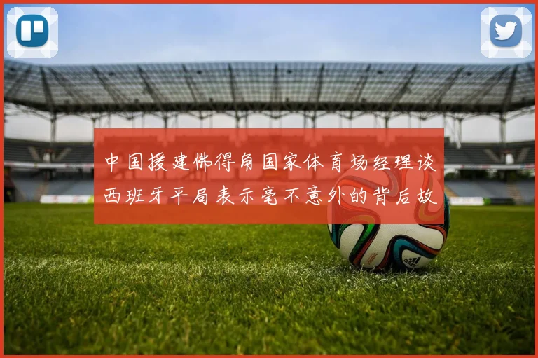 中国援建佛得角国家体育场经理谈西班牙平局表示毫不意外的背后故事