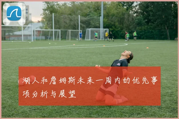 湖人和詹姆斯未来一周内的优先事项分析与展望