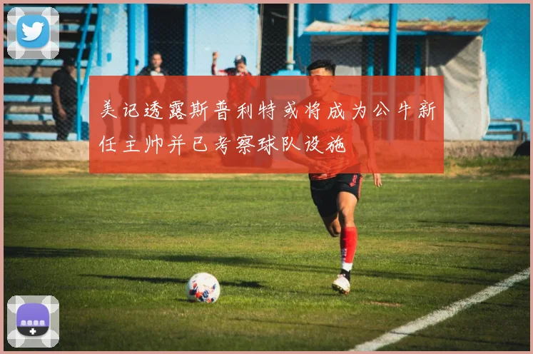 美记透露斯普利特或将成为公牛新任主帅并已考察球队设施