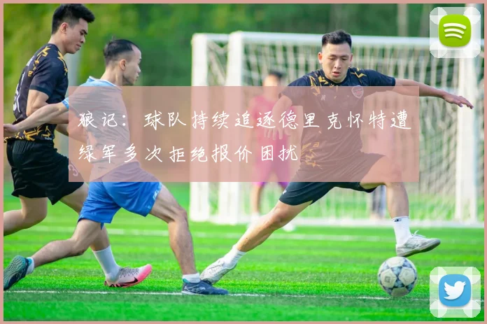 狼记：球队持续追逐德里克怀特遭绿军多次拒绝报价困扰