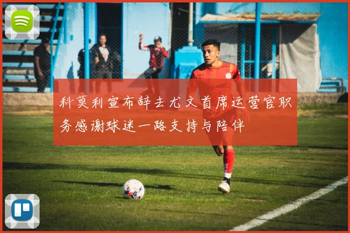 科莫利宣布辞去尤文首席运营官职务感谢球迷一路支持与陪伴