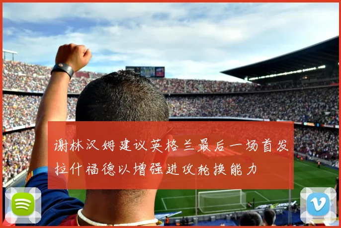谢林汉姆建议英格兰最后一场首发拉什福德以增强进攻轮换能力