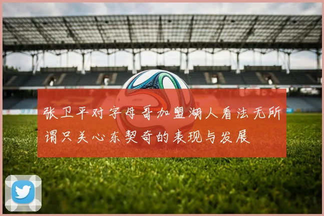 张卫平对字母哥加盟湖人看法无所谓只关心东契奇的表现与发展