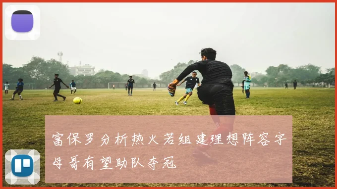 富保罗分析热火若组建理想阵容字母哥有望助队夺冠