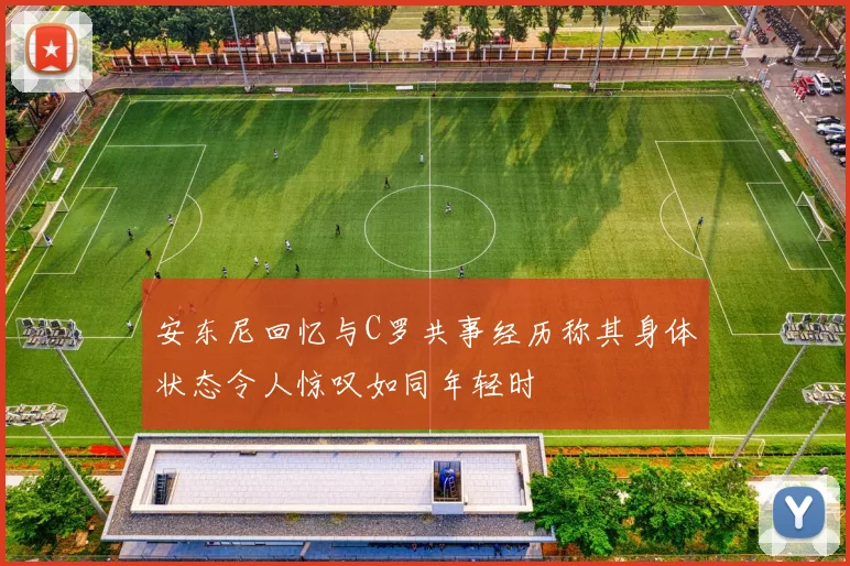 安东尼回忆与C罗共事经历称其身体状态令人惊叹如同年轻时