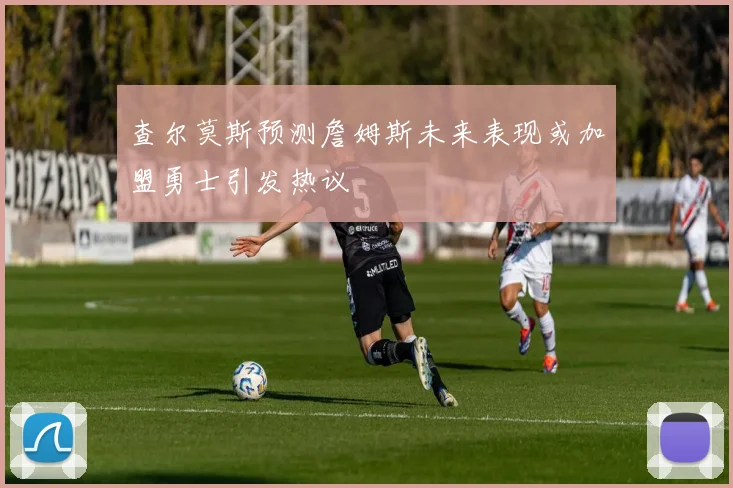 查尔莫斯预测詹姆斯未来表现或加盟勇士引发热议