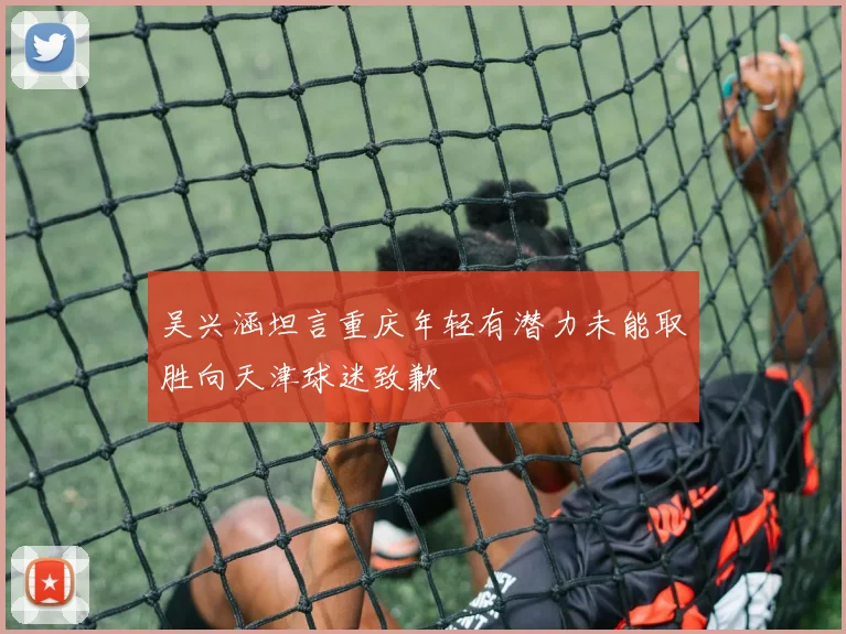 吴兴涵坦言重庆年轻有潜力未能取胜向天津球迷致歉